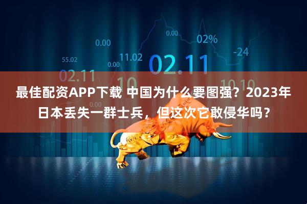 最佳配资APP下载 中国为什么要图强？2023年日本丢失一群士兵，但这次它敢侵华吗？