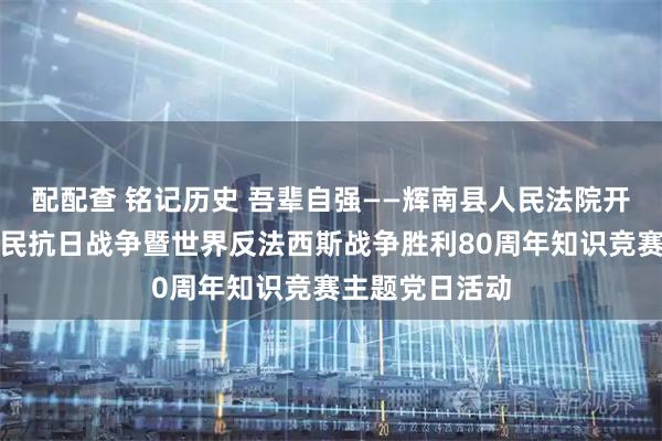 配配查 铭记历史 吾辈自强——辉南县人民法院开展纪念中国人民抗日战争暨世界反法西斯战争胜利80周年知识竞赛主题党日活动