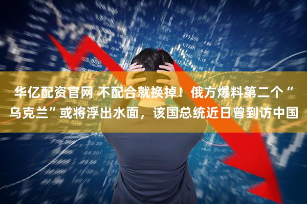 华亿配资官网 不配合就换掉！俄方爆料第二个“乌克兰”或将浮出水面，该国总统近日曾到访中国