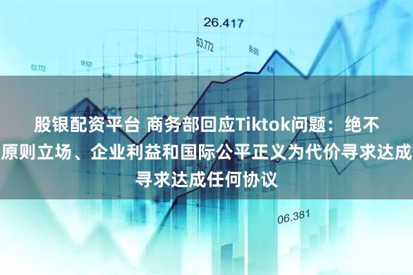 股银配资平台 商务部回应Tiktok问题：绝不会以牺牲原则立场、企业利益和国际公平正义为代价寻求达成任何协议