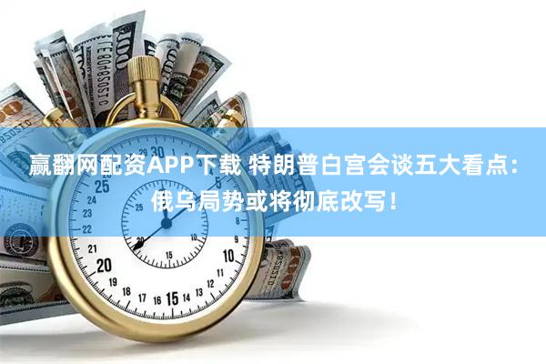 赢翻网配资APP下载 特朗普白宫会谈五大看点：俄乌局势或将彻底改写！