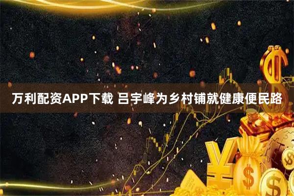万利配资APP下载 吕宇峰为乡村铺就健康便民路