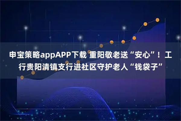 申宝策略appAPP下载 重阳敬老送“安心”！工行贵阳清镇支行进社区守护老人“钱袋子”