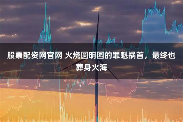股票配资网官网 火烧圆明园的罪魁祸首，最终也葬身火海