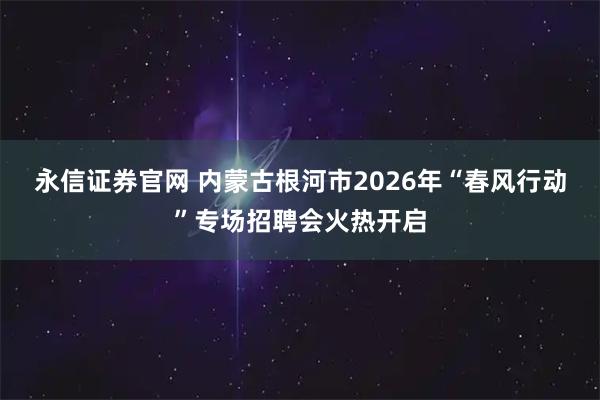 永信证券官网 内蒙古根河市2026年“春风行动”专场招聘会火热开启