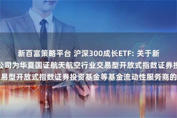 新百富策略平台 沪深300成长ETF: 关于新增中国银河证券股份有限公司为华夏国证航天航空行业交易型开放式指数证券投资基金等基金流动性服务商的公告