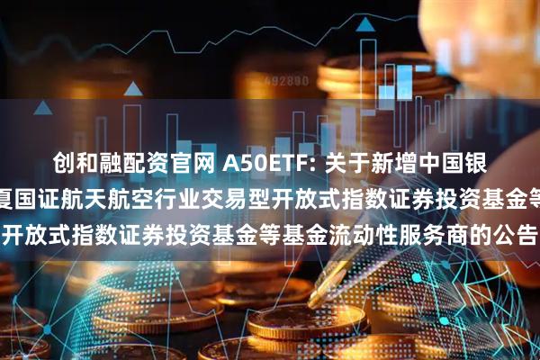 创和融配资官网 A50ETF: 关于新增中国银河证券股份有限公司为华夏国证航天航空行业交易型开放式指数证券投资基金等基金流动性服务商的公告