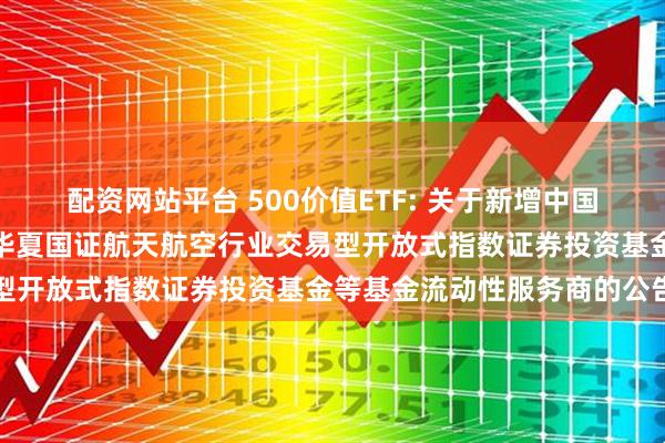 配资网站平台 500价值ETF: 关于新增中国银河证券股份有限公司为华夏国证航天航空行业交易型开放式指数证券投资基金等基金流动性服务商的公告
