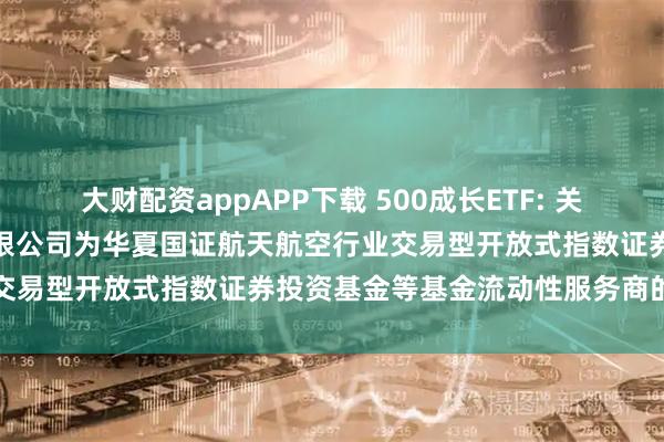 大财配资appAPP下载 500成长ETF: 关于新增中国银河证券股份有限公司为华夏国证航天航空行业交易型开放式指数证券投资基金等基金流动性服务商的公告