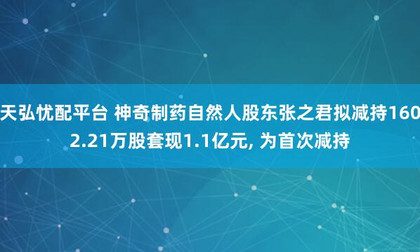 天弘忧配平台 神奇制药自然人股东张之君拟减持1602.21万股套现1.1亿元, 为首次减持