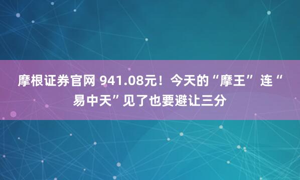 摩根证券官网 941.08元！今天的“摩王” 连“易中天”见了也要避让三分