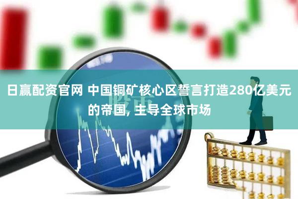 日赢配资官网 中国铜矿核心区誓言打造280亿美元的帝国, 主导全球市场