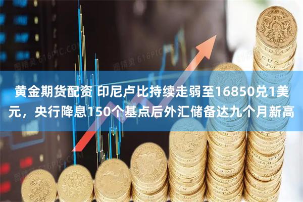 黄金期货配资 印尼卢比持续走弱至16850兑1美元，央行降息150个基点后外汇储备达九个月新高