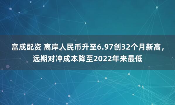 富成配资 离岸人民币升至6.97创32个月新高，远期对冲成本降至2022年来最低