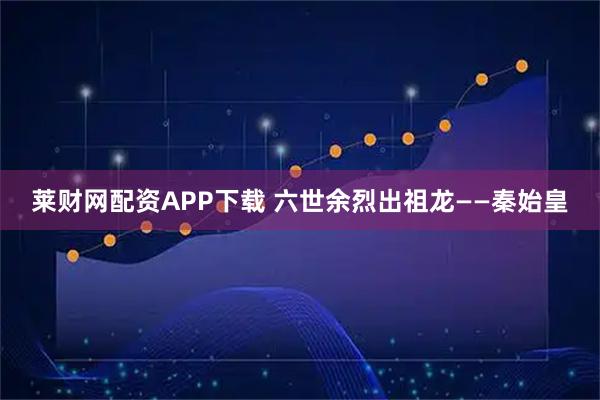莱财网配资APP下载 六世余烈出祖龙——秦始皇