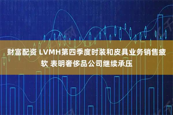 财富配资 LVMH第四季度时装和皮具业务销售疲软 表明奢侈品公司继续承压