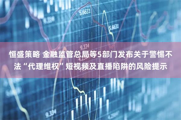恒盛策略 金融监管总局等5部门发布关于警惕不法“代理维权”短视频及直播陷阱的风险提示