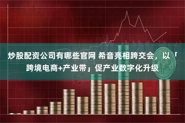 炒股配资公司有哪些官网 希音亮相跨交会，以「跨境电商+产业带」促产业数字化升级