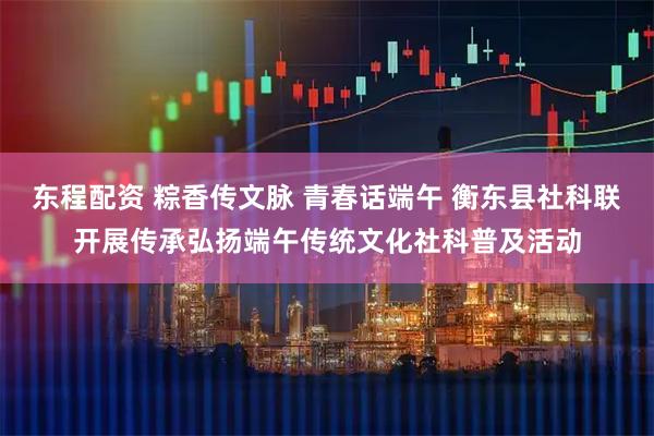 东程配资 粽香传文脉 青春话端午 衡东县社科联开展传承弘扬端午传统文化社科普及活动