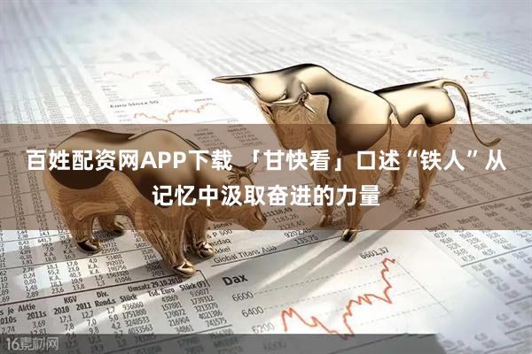 百姓配资网APP下载 「甘快看」口述“铁人”从记忆中汲取奋进的力量